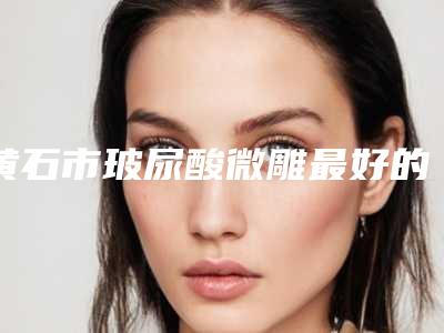 黄石市玻尿酸微雕最好的医院(大冶丽森美容整形诊所深挖口碑_实力对比)