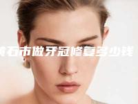 黄石市做牙冠修复多少钱-黄石市做牙冠修复医院在榜清单专位横评