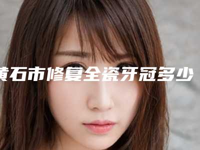 黄石市修复全瓷牙冠多少钱-黄石市修复全瓷牙冠医院排行榜前十佳权威亮相