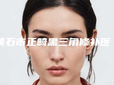 黄石市正畸黑三角修补医生在榜清单十强榜上有名都是哪些-黄石市正畸黑三角修补口腔医生