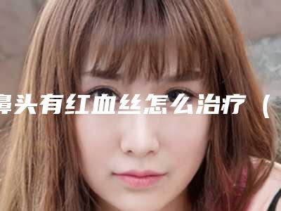 鼻头有红血丝怎么治疗（鼻子上有红血丝怎么治疗方法）
