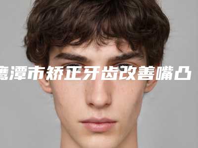 鹰潭市矫正牙齿改善嘴凸医院在榜清单前10强都是实力医(鹰潭市矫正牙齿改善嘴凸口腔医院前四口碑优异)