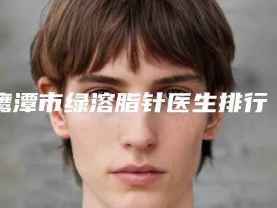 鹰潭市绿溶脂针医生排行榜强榜前十强技术大汇总-鹰潭市绿溶脂针整形医生