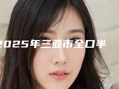 2025年三亚市全口半固定种植体价格(价目)表2025医院简介-三亚市全口半固定种植体费用为什么比较贵呢