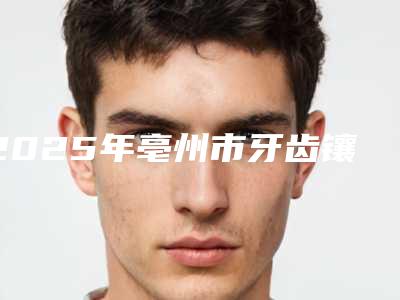 2025年亳州市牙齿镶牙冠医院排名榜top10惊喜上线-亳州市牙齿镶牙冠口腔医院