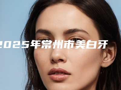 2025年常州市美白牙冠价格价位表可查询