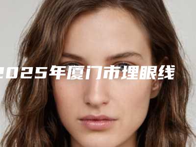 2025年厦门市埋眼线手术价格(收费标准)2025热门项目出炉（厦门市埋眼线手术术费用查询）