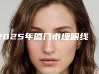 2025年厦门市埋眼线手术价格(收费标准)2025热门项目出炉（厦门市埋眼线手术术费用查询）