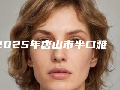 2025年唐山市半口雅植种植牙医院排名医美技术到位-唐山市半口雅植种植牙口腔医院