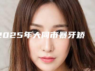 2025年大同市暴牙矫正牙齿费用表明细手术一览(大同市暴牙矫正牙齿费用大概多少钱)