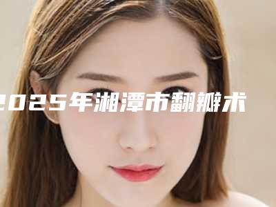 2025年湘潭市翻瓣术价格表医疗曝光（湘潭市翻瓣术多少钱做好）