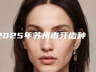 2025年苏州市牙齿种植手术修复2025价格表曝光-苏州市牙齿种植手术修复均价为:34970元