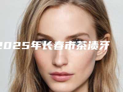 2025年长春市茶渍牙美白价格表(收费标准)查询-长春市茶渍牙美白均价为:338元