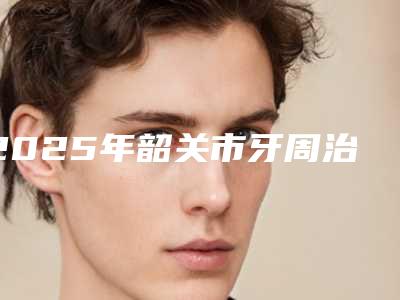 2025年韶关市牙周治疗医院前十名排行不拔草-韶关仁化杨小忠口腔诊所口碑入选_并附价格标准